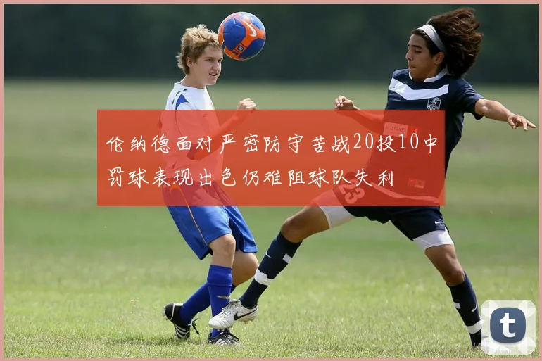 伦纳德面对严密防守苦战20投10中罚球表现出色仍难阻球队失利