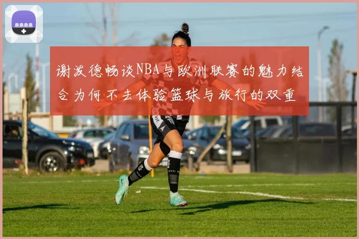 谢泼德畅谈NBA与欧洲联赛的魅力结合为何不去体验篮球与旅行的双重乐趣