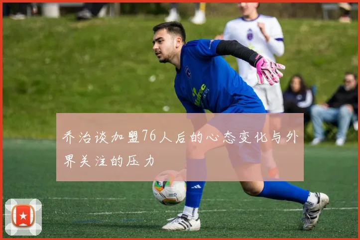 乔治谈加盟76人后的心态变化与外界关注的压力