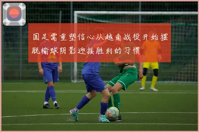 国足需重塑信心从越南战役开始摆脱输球阴影迎接胜利的习惯