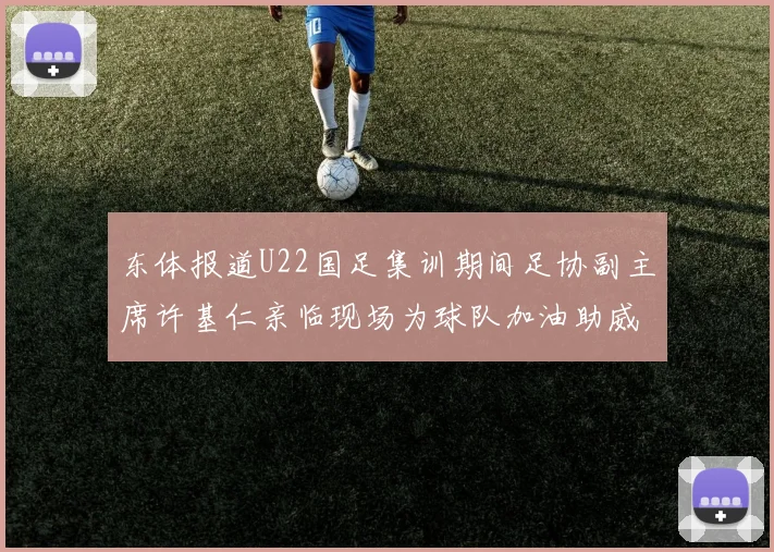 东体报道U22国足集训期间足协副主席许基仁亲临现场为球队加油助威