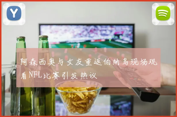 阿森西奥与女友重返伯纳乌现场观看NFL比赛引发热议