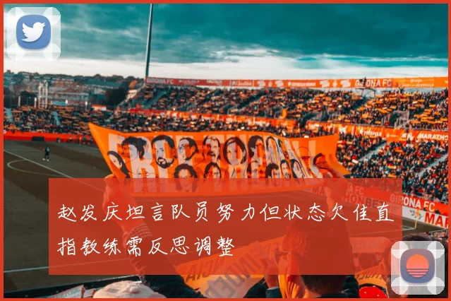 赵发庆坦言队员努力但状态欠佳直指教练需反思调整