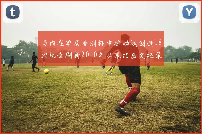 马内在单届非洲杯中运动战创造18次机会刷新2010年以来的历史纪录