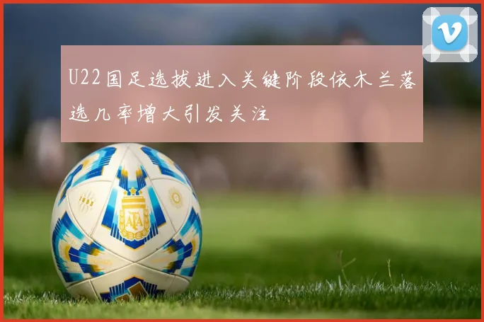 U22国足选拔进入关键阶段依木兰落选几率增大引发关注