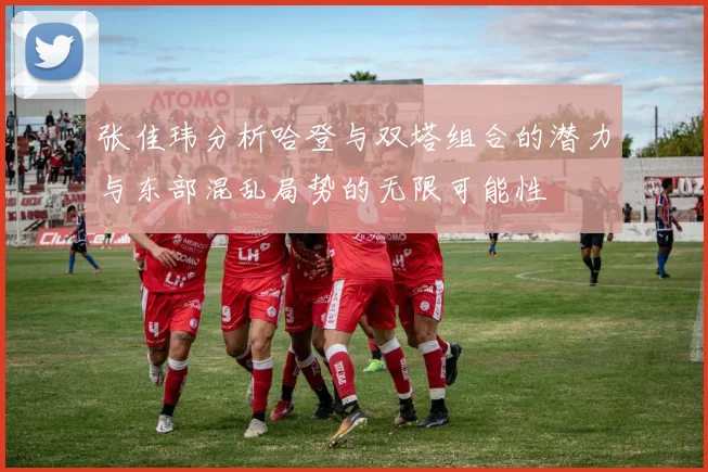 张佳玮分析哈登与双塔组合的潜力与东部混乱局势的无限可能性
