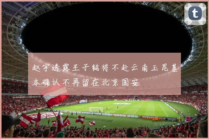 赵宇透露王子铭将不赴云南玉昆基本确认不再留在北京国安