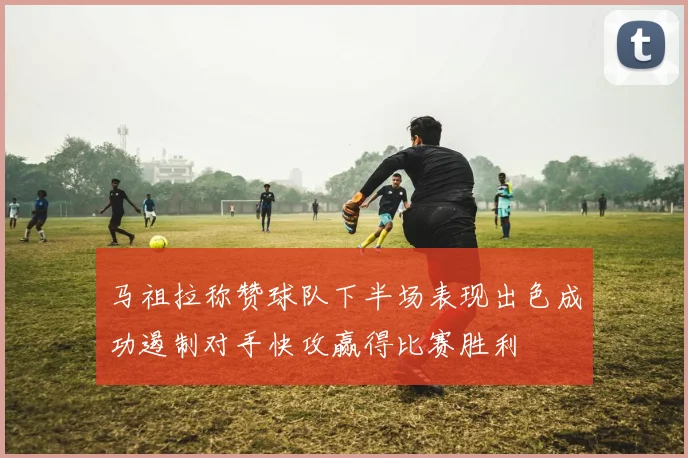 马祖拉称赞球队下半场表现出色成功遏制对手快攻赢得比赛胜利
