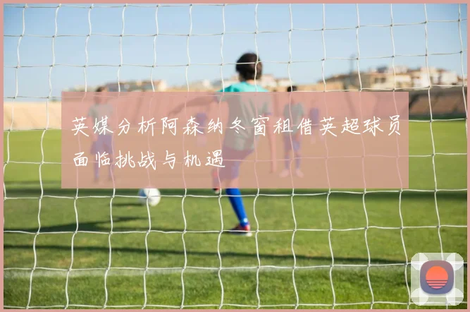 英媒分析阿森纳冬窗租借英超球员面临挑战与机遇