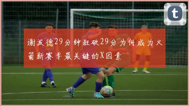 谢泼德29分钟狂砍29分为何成为火箭新赛季最关键的X因素