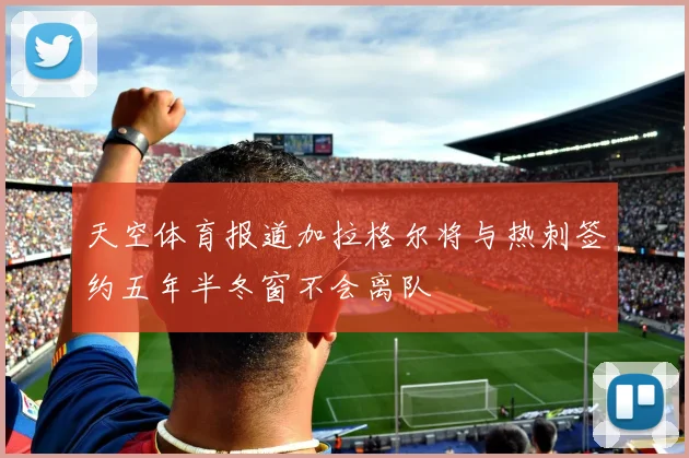 天空体育报道加拉格尔将与热刺签约五年半冬窗不会离队