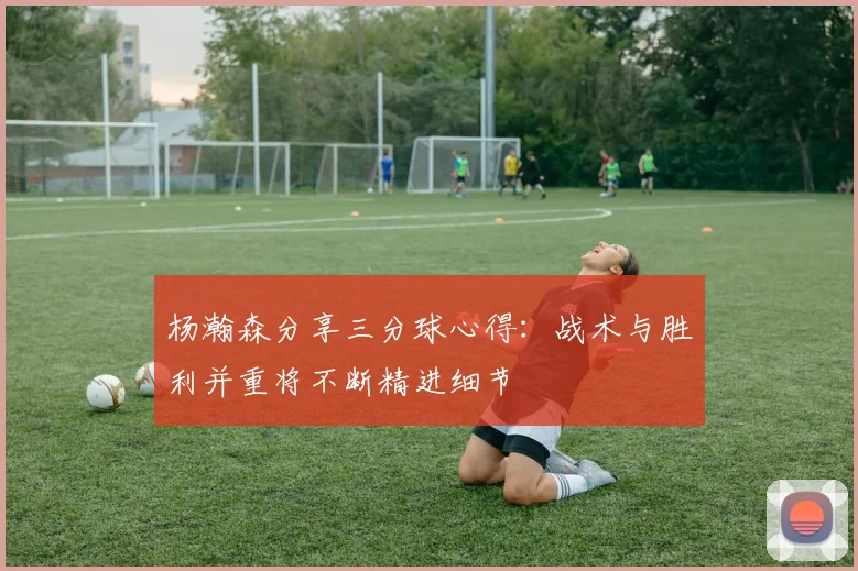 杨瀚森分享三分球心得：战术与胜利并重将不断精进细节