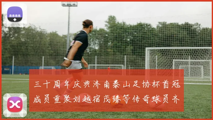 三十周年庆典济南泰山足协杯首冠成员重聚刘越宿茂臻等传奇球员齐聚一堂