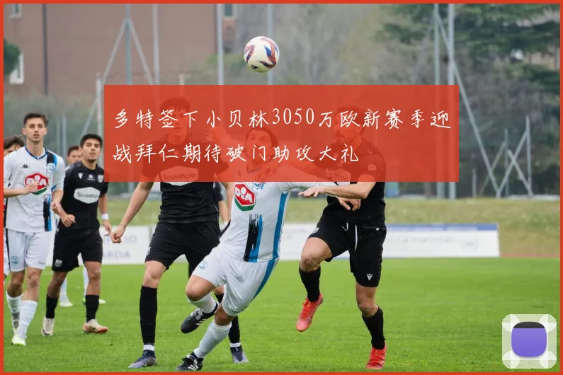 多特签下小贝林3050万欧新赛季迎战拜仁期待破门助攻大礼