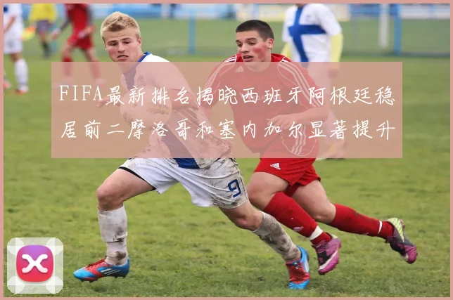 FIFA最新排名揭晓西班牙阿根廷稳居前二摩洛哥和塞内加尔显著提升