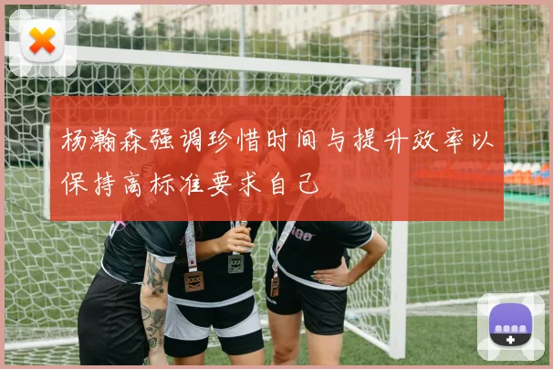 杨瀚森强调珍惜时间与提升效率以保持高标准要求自己