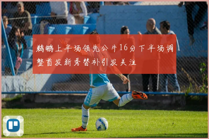 鹈鹕上半场领先公牛16分下半场调整首发新秀替补引发关注
