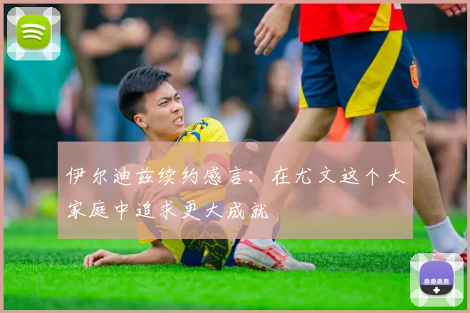 伊尔迪兹续约感言：在尤文这个大家庭中追求更大成就