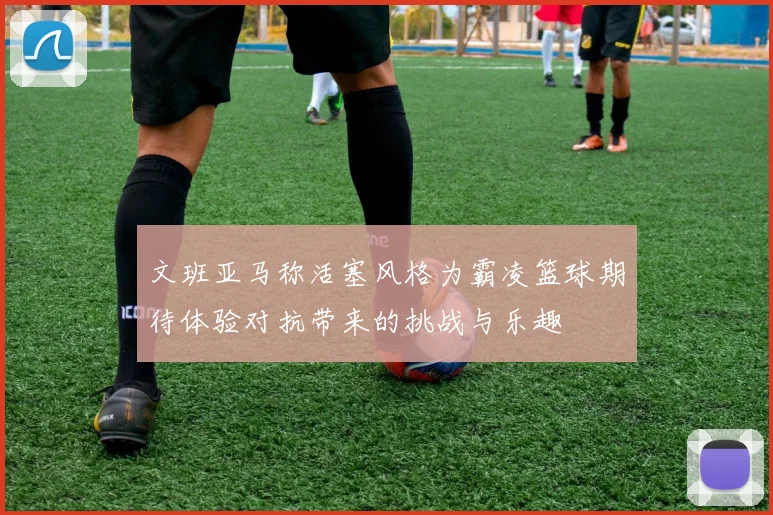 文班亚马称活塞风格为霸凌篮球期待体验对抗带来的挑战与乐趣