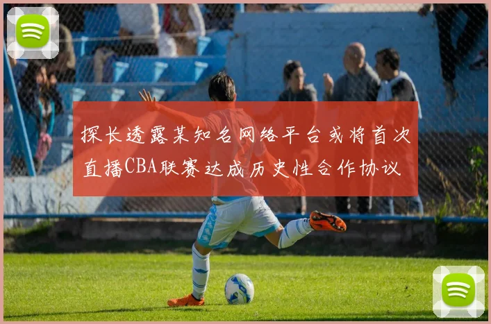 探长透露某知名网络平台或将首次直播CBA联赛达成历史性合作协议
