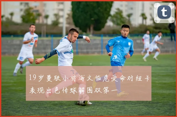 19岁曼联小将海文临危受命对纽卡表现出色传球解围双第一