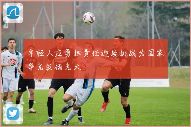 年轻人应勇担责任迎接挑战为国家争光发扬光大