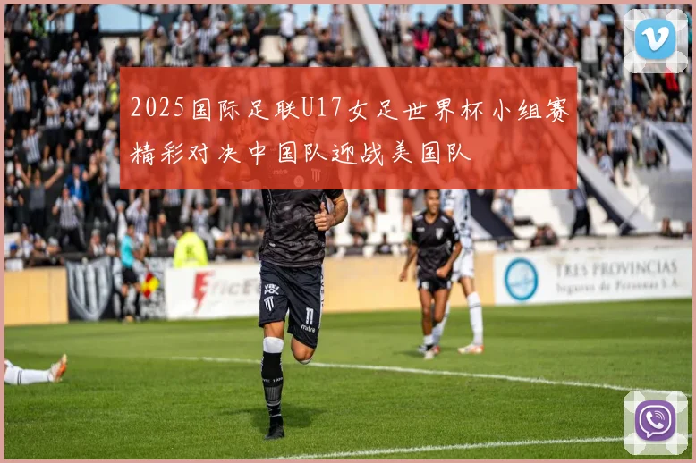 2025国际足联U17女足世界杯小组赛精彩对决中国队迎战美国队