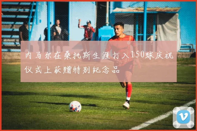 内马尔在桑托斯生涯打入150球庆祝仪式上获赠特别纪念品