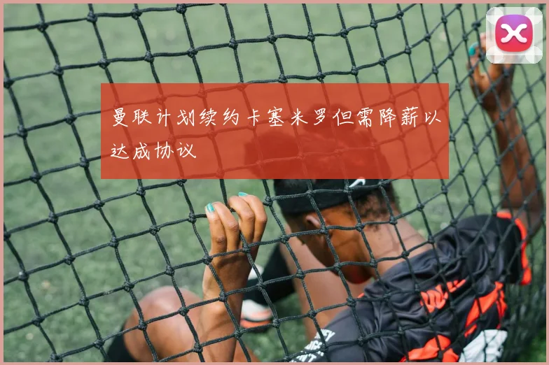 曼联计划续约卡塞米罗但需降薪以达成协议