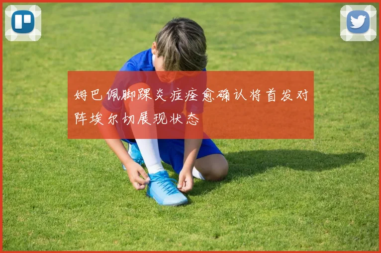 姆巴佩脚踝炎症痊愈确认将首发对阵埃尔切展现状态
