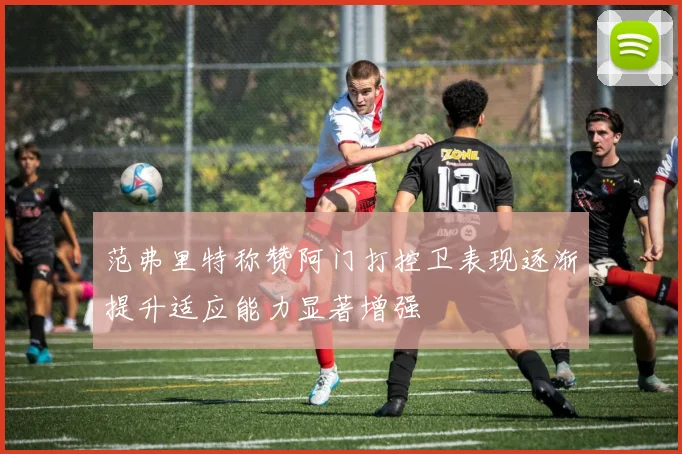 范弗里特称赞阿门打控卫表现逐渐提升适应能力显著增强