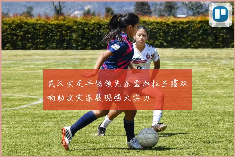 武汉女足半场领先东孟加拉王霜双响助攻宋菲展现强大实力