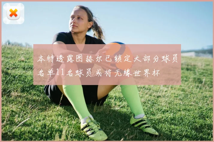 本特透露图赫尔已锁定大部分球员名单11名球员或将无缘世界杯