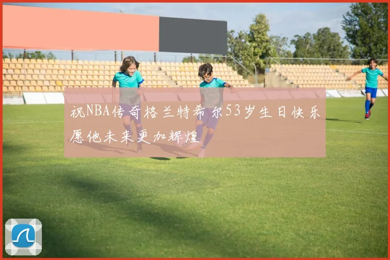 祝NBA传奇格兰特希尔53岁生日快乐愿他未来更加辉煌