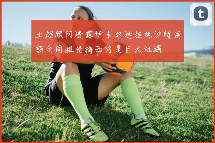 土超顾问透露伊卡尔迪拒绝沙特高额合同租借梅西将是巨大机遇