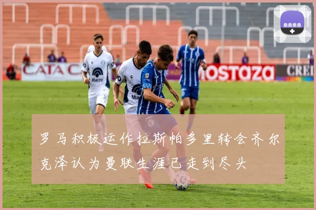 罗马积极运作拉斯帕多里转会齐尔克泽认为曼联生涯已走到尽头