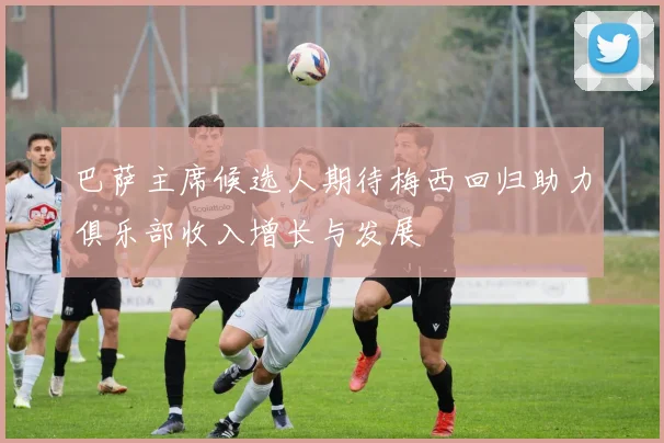 巴萨主席候选人期待梅西回归助力俱乐部收入增长与发展