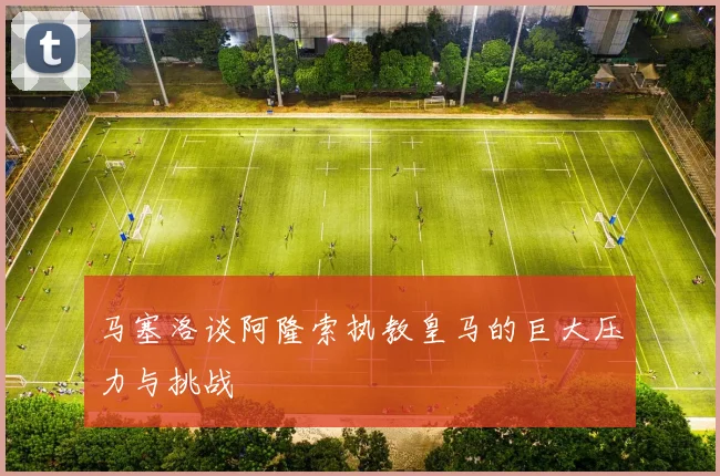 马塞洛谈阿隆索执教皇马的巨大压力与挑战