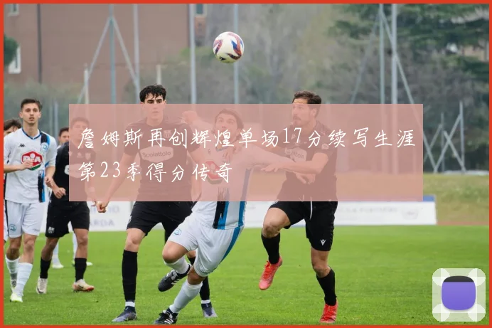 詹姆斯再创辉煌单场17分续写生涯第23季得分传奇