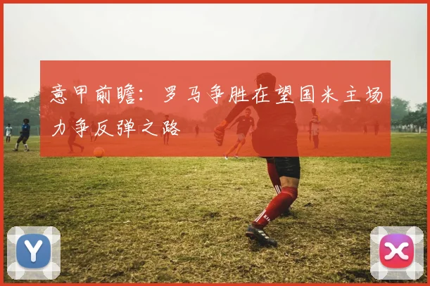 意甲前瞻：罗马争胜在望国米主场力争反弹之路