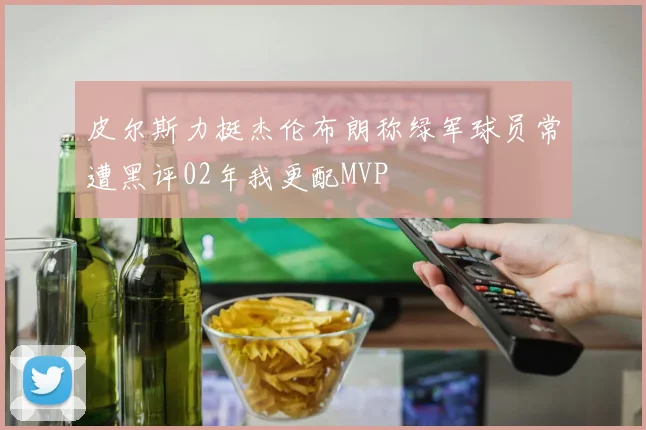 皮尔斯力挺杰伦布朗称绿军球员常遭黑评02年我更配MVP