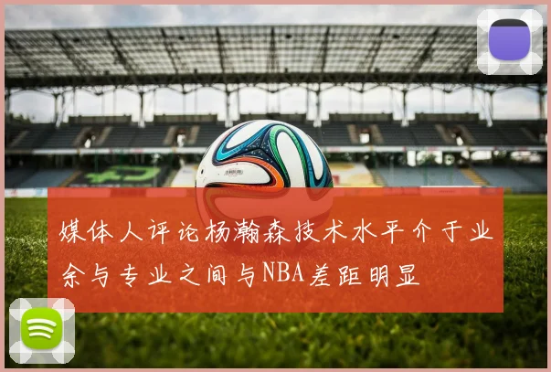 媒体人评论杨瀚森技术水平介于业余与专业之间与NBA差距明显