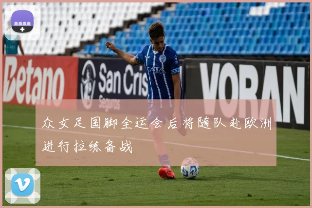 众女足国脚全运会后将随队赴欧洲进行拉练备战