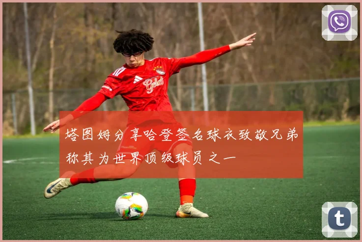 塔图姆分享哈登签名球衣致敬兄弟称其为世界顶级球员之一
