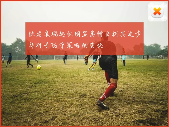 狄龙表现起伏明显奥特分析其进步与对手防守策略的变化