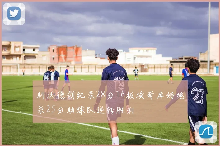 科沃德创纪录28分16板埃奇库姆绝杀25分助球队逆转胜利